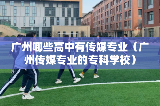 广州哪些高中有传媒专业（广州传媒专业的专科学校）