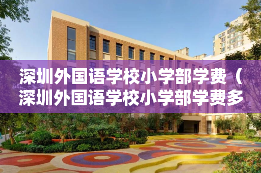 深圳外国语学校小学部学费（深圳外国语学校小学部学费多少钱）