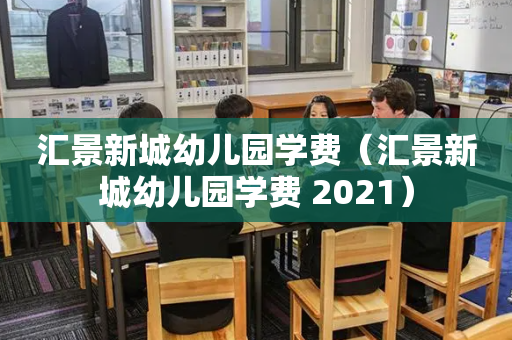 汇景新城幼儿园学费（汇景新城幼儿园学费 2021）