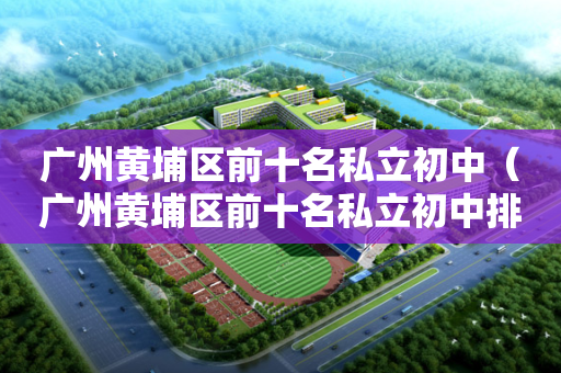 广州黄埔区前十名私立初中（广州黄埔区前十名私立初中排名）