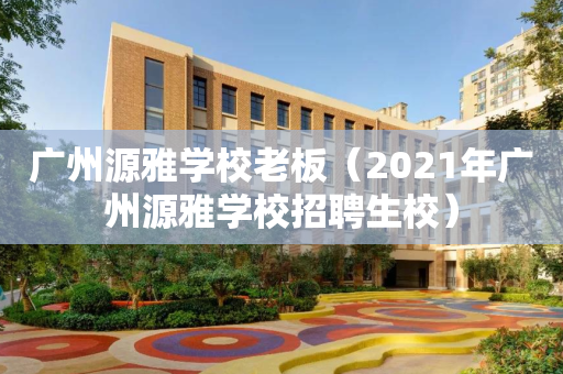 广州源雅学校老板（2021年广州源雅学校招聘生校）