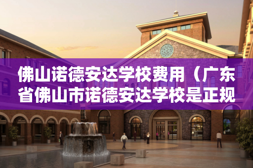 佛山诺德安达学校费用（广东省佛山市诺德安达学校是正规学校吗?）