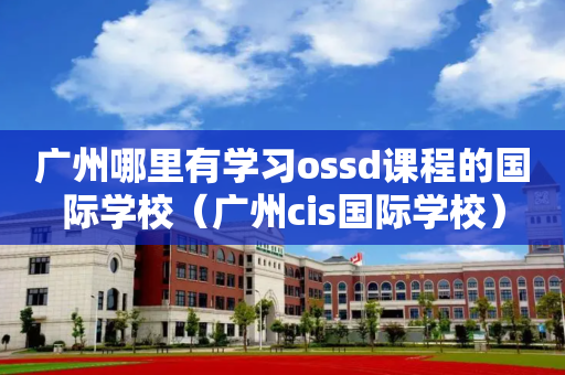 广州哪里有学习ossd课程的国际学校（广州cis国际学校）