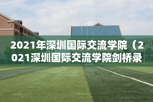 2021年深圳国际交流学院（2021深圳国际交流学院剑桥录取学生）