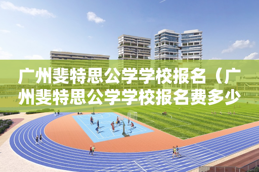 广州斐特思公学学校报名（广州斐特思公学学校报名费多少）