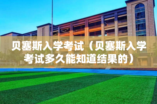 贝塞斯入学考试（贝塞斯入学考试多久能知道结果的）
