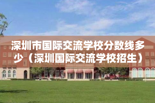 深圳市国际交流学校分数线多少（深圳国际交流学校招生）