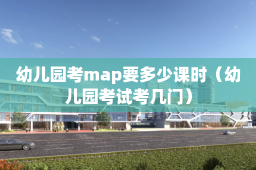 幼儿园考map要多少课时（幼儿园考试考几门）
