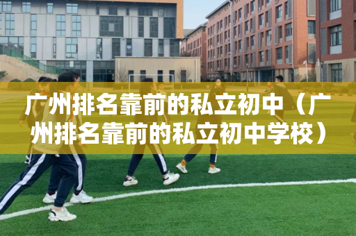 广州排名靠前的私立初中（广州排名靠前的私立初中学校）