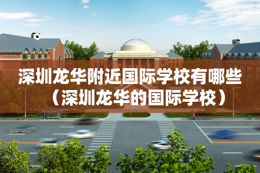 深圳龙华附近国际学校有哪些（深圳龙华的国际学校）