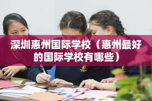 深圳惠州国际学校（惠州最好的国际学校有哪些）