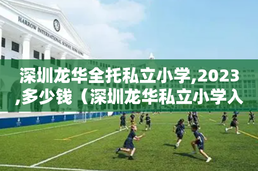 深圳龙华全托私立小学,2023,多少钱（深圳龙华私立小学入学条件）