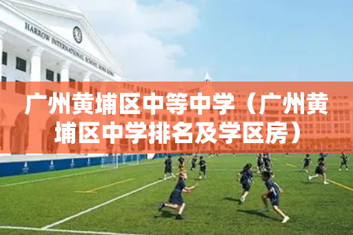 广州黄埔区中等中学（广州黄埔区中学排名及学区房）