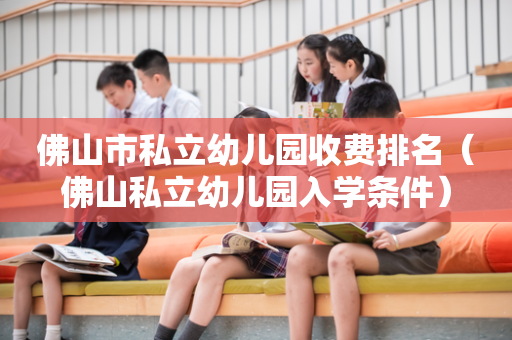 佛山市私立幼儿园收费排名（佛山私立幼儿园入学条件）