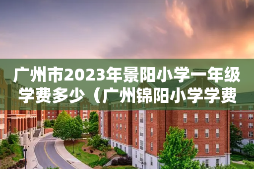 广州市2023年景阳小学一年级学费多少（广州锦阳小学学费多少）