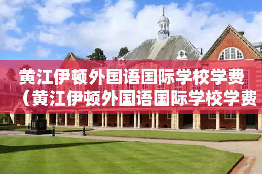 黄江伊顿外国语国际学校学费（黄江伊顿外国语国际学校学费多少）