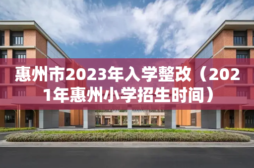 惠州市2023年入学整改（2021年惠州小学招生时间）