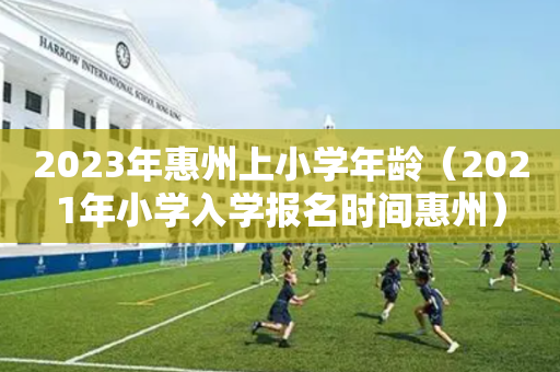 2023年惠州上小学年龄（2021年小学入学报名时间惠州）
