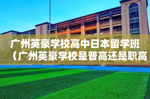 广州英豪学校高中日本留学班（广州英豪学校是普高还是职高）