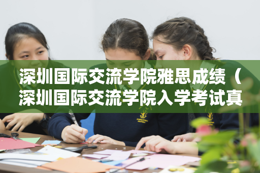 深圳国际交流学院雅思成绩（深圳国际交流学院入学考试真题）