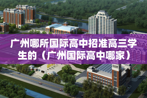 广州哪所国际高中招准高三学生的（广州国际高中哪家）