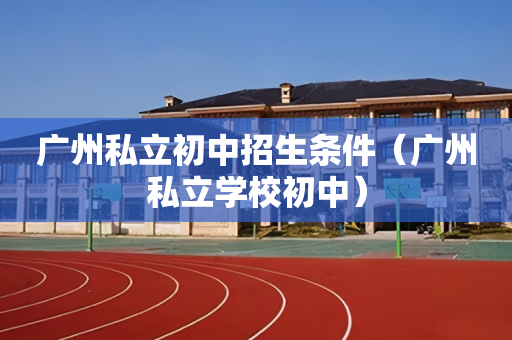广州私立初中招生条件（广州私立学校初中）