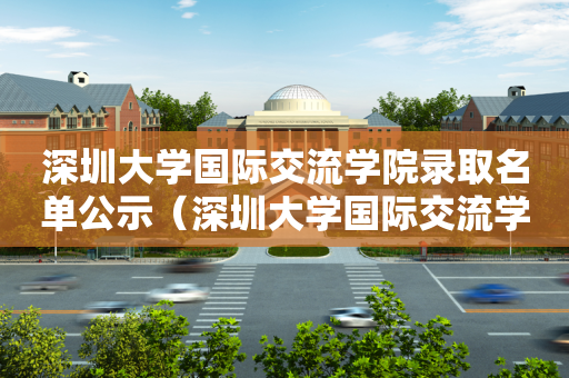 深圳大学国际交流学院录取名单公示（深圳大学国际交流学院录取名单公示）