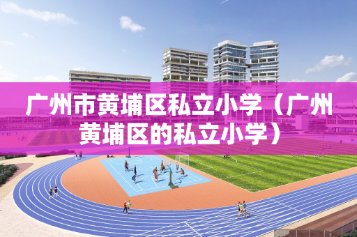 广州市黄埔区私立小学（广州黄埔区的私立小学）