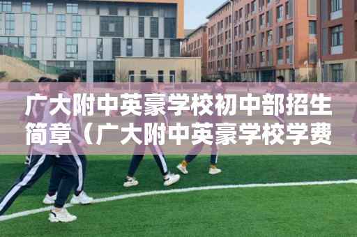 广大附中英豪学校初中部招生简章（广大附中英豪学校学费贵吗）