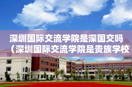 深圳国际交流学院是深国交吗（深圳国际交流学院是贵族学校吗）