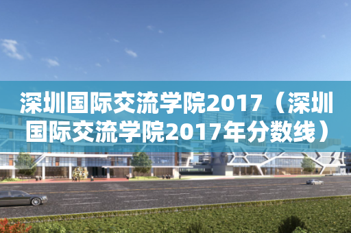 深圳国际交流学院2017（深圳国际交流学院2017年分数线）