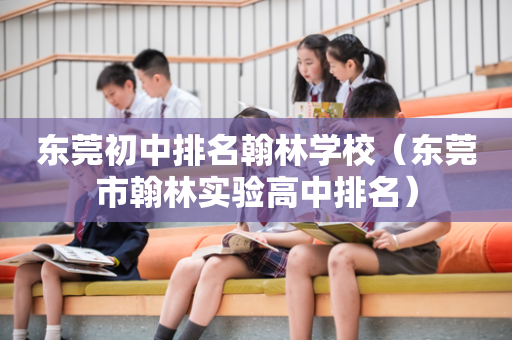 东莞初中排名翰林学校（东莞市翰林实验高中排名）