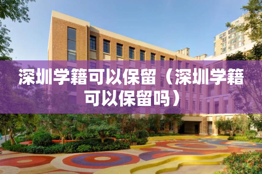 深圳学籍可以保留（深圳学籍可以保留吗）