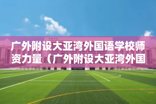 广外附设大亚湾外国语学校师资力量（广外附设大亚湾外国语学校校长）