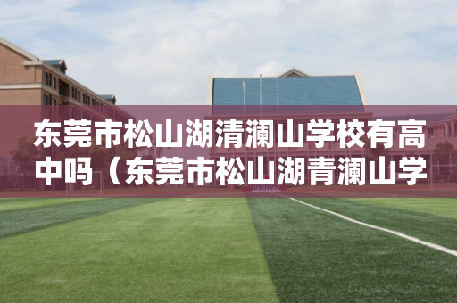 东莞市松山湖清澜山学校有高中吗（东莞市松山湖青澜山学校好不好）