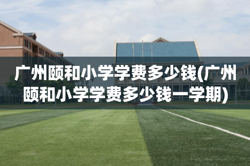 广州颐和小学学费多少钱(广州颐和小学学费多少钱一学期)