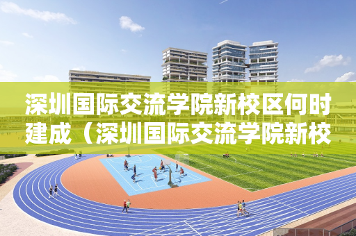 深圳国际交流学院新校区何时建成（深圳国际交流学院新校区何时建成使用）