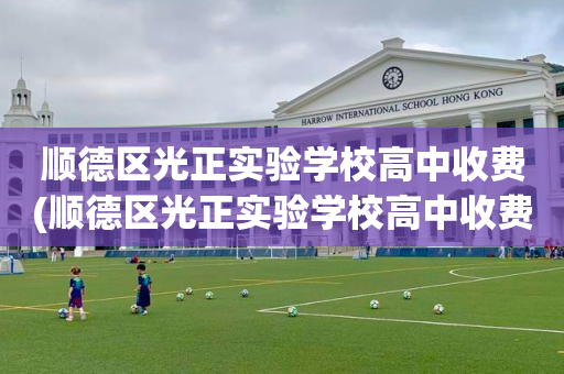 顺德区光正实验学校高中收费(顺德区光正实验学校高中收费怎么样)