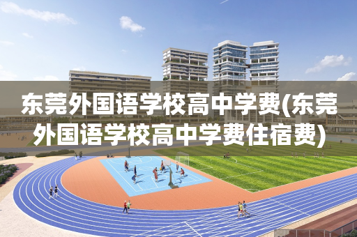 东莞外国语学校高中学费(东莞外国语学校高中学费住宿费)