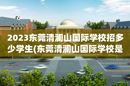 2023东莞清澜山国际学校招多少学生(东莞清澜山国际学校是寄宿制还是走读也可以)
