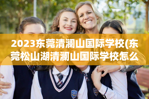 2023东莞清澜山国际学校(东莞松山湖清澜山国际学校怎么样)