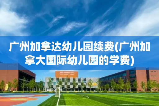 广州加拿达幼儿园续费(广州加拿大国际幼儿园的学费)