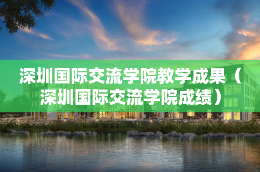 深圳国际交流学院教学成果（深圳国际交流学院成绩）