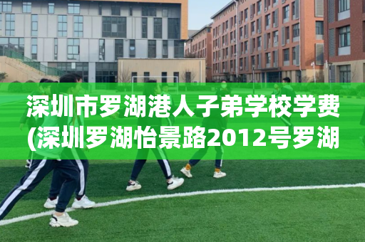 深圳市罗湖港人子弟学校学费(深圳罗湖怡景路2012号罗湖区港人子弟学校)