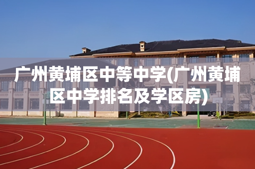 广州黄埔区中等中学(广州黄埔区中学排名及学区房)