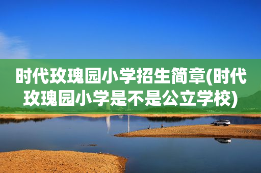时代玫瑰园小学招生简章(时代玫瑰园小学是不是公立学校)