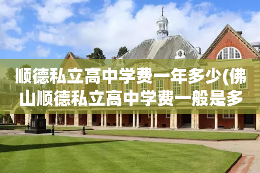 顺德私立高中学费一年多少(佛山顺德私立高中学费一般是多少一学期)