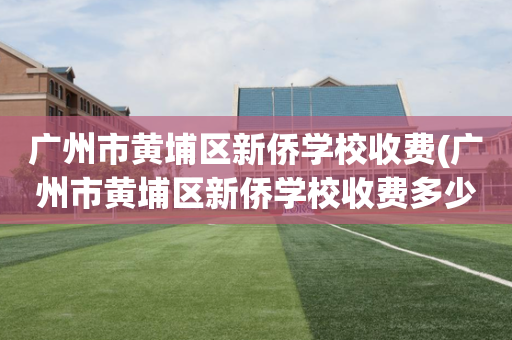 广州市黄埔区新侨学校收费(广州市黄埔区新侨学校收费多少)