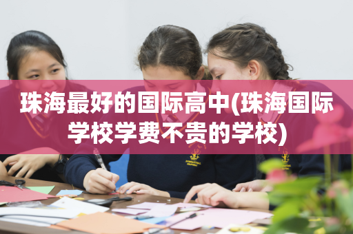 珠海最好的国际高中(珠海国际学校学费不贵的学校)