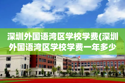 深圳外国语湾区学校学费(深圳外国语湾区学校学费一年多少)
